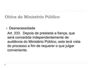 Oitiva do Ministério Público
 Desnecessidade
Art. 333. Depois de prestada a fiança, que
será concedida independentemente de
audiência do Ministério Público, este terá vista
do processo a fim de requerer o que julgar
conveniente.
 
