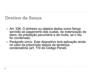 Destino da fiança
 Art. 336. O dinheiro ou objetos dados como fiança
servirão ao pagamento das custas, da indenização do
dano, da prestação pecuniária e da multa, se o réu
for condenado.
 Parágrafo único. Este dispositivo terá aplicação ainda
no caso da prescrição depois da sentença
condenatória (art. 110 do Código Penal).
 