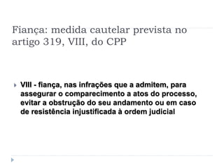 Fiança: medida cautelar prevista no
artigo 319, VIII, do CPP
 VIII - fiança, nas infrações que a admitem, para
assegurar o comparecimento a atos do processo,
evitar a obstrução do seu andamento ou em caso
de resistência injustificada à ordem judicial
 