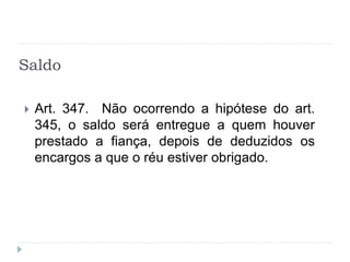 Saldo
 Art. 347. Não ocorrendo a hipótese do art.
345, o saldo será entregue a quem houver
prestado a fiança, depois de deduzidos os
encargos a que o réu estiver obrigado.
 