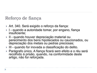 Reforço de fiança
 Art. 340. Será exigido o reforço da fiança:
 I - quando a autoridade tomar, por engano, fiança
insuficiente;
 II - quando houver depreciação material ou
perecimento dos bens hipotecados ou caucionados, ou
depreciação dos metais ou pedras preciosas;
 III - quando for inovada a classificação do delito.
 Parágrafo único. A fiança ficará sem efeito e o réu será
recolhido à prisão, quando, na conformidade deste
artigo, não for reforçada.
 