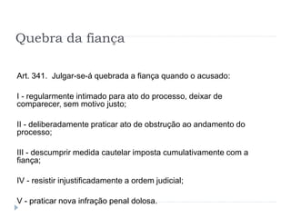 Quebra da fiança
Art. 341. Julgar-se-á quebrada a fiança quando o acusado:
I - regularmente intimado para ato do processo, deixar de
comparecer, sem motivo justo;
II - deliberadamente praticar ato de obstrução ao andamento do
processo;
III - descumprir medida cautelar imposta cumulativamente com a
fiança;
IV - resistir injustificadamente a ordem judicial;
V - praticar nova infração penal dolosa.
 