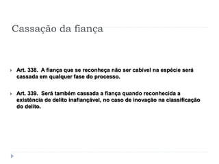 Cassação da fiança
 Art. 338. A fiança que se reconheça não ser cabível na espécie será
cassada em qualquer fase do processo.
 Art. 339. Será também cassada a fiança quando reconhecida a
existência de delito inafiançável, no caso de inovação na classificação
do delito.
 