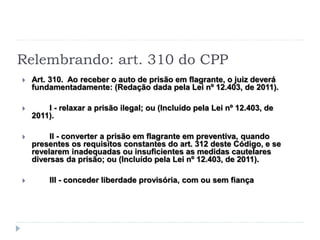 Relembrando: art. 310 do CPP
 Art. 310. Ao receber o auto de prisão em flagrante, o juiz deverá
fundamentadamente: (Redação dada pela Lei nº 12.403, de 2011).
 I - relaxar a prisão ilegal; ou (Incluído pela Lei nº 12.403, de
2011).
 II - converter a prisão em flagrante em preventiva, quando
presentes os requisitos constantes do art. 312 deste Código, e se
revelarem inadequadas ou insuficientes as medidas cautelares
diversas da prisão; ou (Incluído pela Lei nº 12.403, de 2011).
 III - conceder liberdade provisória, com ou sem fiança
 