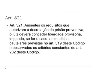 Art. 321
 Art. 321. Ausentes os requisitos que
autorizam a decretação da prisão preventiva,
o juiz deverá conceder liberdade provisória,
impondo, se for o caso, as medidas
cautelares previstas no art. 319 deste Código
e observados os critérios constantes do art.
282 deste Código.
 