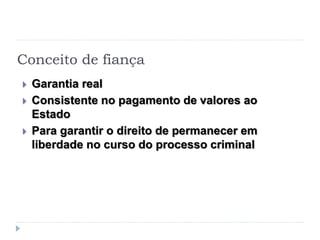 Conceito de fiança
 Garantia real
 Consistente no pagamento de valores ao
Estado
 Para garantir o direito de permanecer em
liberdade no curso do processo criminal
 