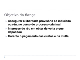 Objetivo da fiança
 Assegurar a liberdade provisória ao indiciado
ou réu, no curso do processo criminal
 Interesse do réu em obter de volta o que
depositou
 Garante o pagamento das custas e da multa
 