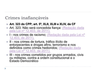 Crimes inafiançáveis
 Art. 323 do CPP; art. 5º, XLII, XLIII e XLIV, da CF
 Art. 323. Não será concedida fiança: (Redação dada
pela Lei nº 12.403, de 2011).
 I - nos crimes de racismo; (Redação dada pela Lei nº
12.403, de 2011).
 II - nos crimes de tortura, tráfico ilícito de
entorpecentes e drogas afins, terrorismo e nos
definidos como crimes hediondos; (Redação dada
pela Lei nº 12.403, de 2011).
 III - nos crimes cometidos por grupos armados, civis
ou militares, contra a ordem constitucional e o
Estado Democrático
 