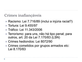 Crimes inafiançáveis
 Racismo: Lei 7.716/89 (inclui a injúria racial?)
 Tortura: Lei 9.455/97
 Tráfico: Lei 11.343/2006
 Terrorismo: para uns, não há tipo penal; para
outros, art. 20 da Lei 7.170/83 (LSN)
 Crimes hediondos: Lei 8072/90
 Crimes cometidos por grupos armados etc:
Lei 8.170/83
 