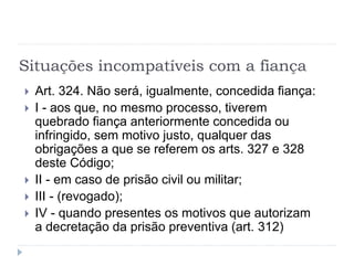 Situações incompatíveis com a fiança
 Art. 324. Não será, igualmente, concedida fiança:
 I - aos que, no mesmo processo, tiverem
quebrado fiança anteriormente concedida ou
infringido, sem motivo justo, qualquer das
obrigações a que se referem os arts. 327 e 328
deste Código;
 II - em caso de prisão civil ou militar;
 III - (revogado);
 IV - quando presentes os motivos que autorizam
a decretação da prisão preventiva (art. 312)
 