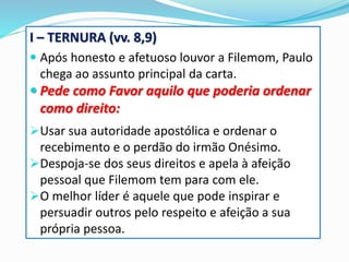 I – TERNURA (vv. 8,9)
 Após honesto e afetuoso louvor a Filemom, Paulo
chega ao assunto principal da carta.
 Pede como Favor aquilo que poderia ordenar
como direito:
Usar sua autoridade apostólica e ordenar o
recebimento e o perdão do irmão Onésimo.
Despoja-se dos seus direitos e apela à afeição
pessoal que Filemom tem para com ele.
O melhor líder é aquele que pode inspirar e
persuadir outros pelo respeito e afeição a sua
própria pessoa.
 