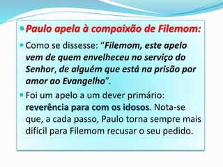 Paulo apela à compaixão de Filemom:
 Como se dissesse: “Filemom, este apelo
vem de quem envelheceu no serviço do
Senhor, de alguém que está na prisão por
amor ao Evangelho”.
 Foi um apelo a um dever primário:
reverência para com os idosos. Nota-se
que, a cada passo, Paulo torna sempre mais
difícil para Filemom recusar o seu pedido.
 