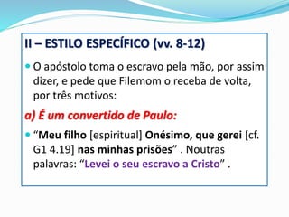 II – ESTILO ESPECÍFICO (vv. 8-12)
 O apóstolo toma o escravo pela mão, por assim
dizer, e pede que Filemom o receba de volta,
por três motivos:
a) É um convertido de Paulo:
 “Meu filho [espiritual] Onésimo, que gerei [cf.
G1 4.19] nas minhas prisões” . Noutras
palavras: “Levei o seu escravo a Cristo” .
 