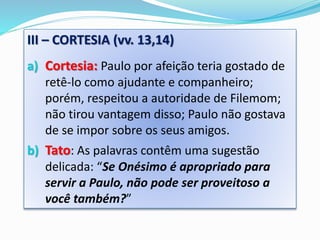 III – CORTESIA (vv. 13,14)
a) Cortesia: Paulo por afeição teria gostado de
retê-lo como ajudante e companheiro;
porém, respeitou a autoridade de Filemom;
não tirou vantagem disso; Paulo não gostava
de se impor sobre os seus amigos.
b) Tato: As palavras contêm uma sugestão
delicada: “Se Onésimo é apropriado para
servir a Paulo, não pode ser proveitoso a
você também?”
 