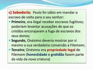 c) Sabedoria: Paulo foi sábio em mandar o
escravo de volta para o seu senhor:
 Primeiro, era ilegal receber escravos fugitivos;
poderiam levantar acusações de que os
cristãos encorajavam a fuga de escravos dos
seus donos;
 Segundo, Onésimo deveria mostrar por si
mesmo a sua verdadeira conversão a Filemom;
 Terceiro; Onésimo era propriedade legal de
Filemom (honestidade e gratidão fazem parte
da vida da nova criatura)
 
