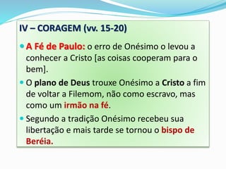 IV – CORAGEM (vv. 15-20)
 A Fé de Paulo: o erro de Onésimo o levou a
conhecer a Cristo [as coisas cooperam para o
bem].
 O plano de Deus trouxe Onésimo a Cristo a fim
de voltar a Filemom, não como escravo, mas
como um irmão na fé.
 Segundo a tradição Onésimo recebeu sua
libertação e mais tarde se tornou o bispo de
Beréia.
 