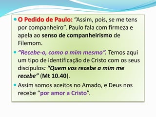  O Pedido de Paulo: “Assim, pois, se me tens
por companheiro”. Paulo fala com firmeza e
apela ao senso de companheirismo de
Filemom.
 “Recebe-o, como a mim mesmo”. Temos aqui
um tipo de identificação de Cristo com os seus
discípulos: “Quem vos recebe a mim me
recebe” (Mt 10.40).
 Assim somos aceitos no Amado, e Deus nos
recebe “por amor a Cristo”.
 
