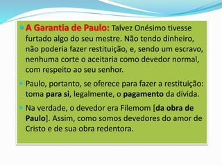  A Garantia de Paulo: Talvez Onésimo tivesse
furtado algo do seu mestre. Não tendo dinheiro,
não poderia fazer restituição, e, sendo um escravo,
nenhuma corte o aceitaria como devedor normal,
com respeito ao seu senhor.
 Paulo, portanto, se oferece para fazer a restituição:
toma para si, legalmente, o pagamento da dívida.
 Na verdade, o devedor era Filemom [da obra de
Paulo]. Assim, como somos devedores do amor de
Cristo e de sua obra redentora.
 