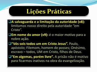 A salvaguarda e a limitação da autoridade (v8):
limitamos nosso direito pela autoridade “em
Cristo”.
Em nome do amor (v9): é o maior motivo para a
nobre ação.
“Vós sois todos um em Cristo Jesus”. Paulo,
apóstolo; Filemom, homem de posses; Onésimo,
escravo – todos, UM em Cristo, filhos de Deus.
“Em algemas, porém livre”. A prisão não é motivo
para ficarmos inativos na obra da evangelização.
Lições Práticas
 
