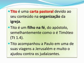 Tito é uma carta pastoral devido ao
seu conteúdo na organização da
igreja.
Tito é um filho na fé, do apóstolo,
semelhantemente como o é Timóteo
(Tt 1.4).
Tito acompanhou a Paulo em uma de
suas viagens a Jerusalém e muito o
ajudou contra os judaizantes.
 