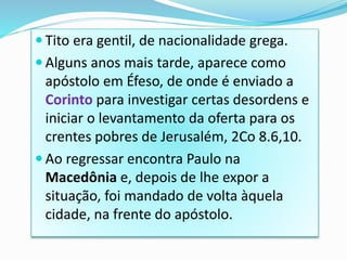 Tito era gentil, de nacionalidade grega.
 Alguns anos mais tarde, aparece como
apóstolo em Éfeso, de onde é enviado a
Corinto para investigar certas desordens e
iniciar o levantamento da oferta para os
crentes pobres de Jerusalém, 2Co 8.6,10.
 Ao regressar encontra Paulo na
Macedônia e, depois de lhe expor a
situação, foi mandado de volta àquela
cidade, na frente do apóstolo.
 