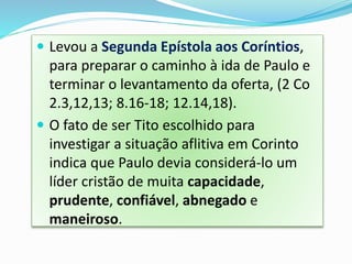  Levou a Segunda Epístola aos Coríntios,
para preparar o caminho à ida de Paulo e
terminar o levantamento da oferta, (2 Co
2.3,12,13; 8.16-18; 12.14,18).
 O fato de ser Tito escolhido para
investigar a situação aflitiva em Corinto
indica que Paulo devia considerá-lo um
líder cristão de muita capacidade,
prudente, confiável, abnegado e
maneiroso.
 