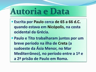 Autoria e Data
 Escrita por Paulo cerca de 65 a 66 d.C.
quando estava em Nicópolis, na costa
ocidental da Grécia.
 Paulo e Tito trabalharam juntos por um
breve período na ilha de Creta (a
sudoeste da Ásia Menor, no Mar
Mediterrâneo), no período entre a 1ª e
a 2ª prisão de Paulo em Roma.
 