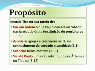 Propósito
Instruir Tito na sua tarefa de:
 Pôr em ordem o que Paulo deixara inacabado
nas igrejas de Creta (instituição de presbíteros
– 1.5);
 Ajudar as igrejas a crescerem na fé, no
conhecimento da verdade e santidade(1.1);
 Silenciar falsos mestres (1.11)
 Vir até Paulo, uma vez substituído por Ártemas
ou Tíquico (3.12)
 
