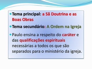 Tema principal: a Sã Doutrina e as
Boas Obras
Tema secundário: A Ordem na Igreja
Paulo ensina a respeito do caráter e
das qualificações espirituais
necessárias a todos os que são
separados para o ministério da igreja.
 