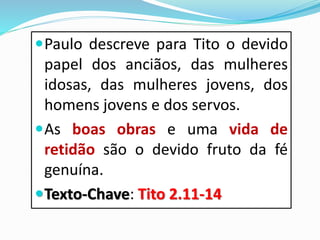 Paulo descreve para Tito o devido
papel dos anciãos, das mulheres
idosas, das mulheres jovens, dos
homens jovens e dos servos.
As boas obras e uma vida de
retidão são o devido fruto da fé
genuína.
Texto-Chave: Tito 2.11-14
 