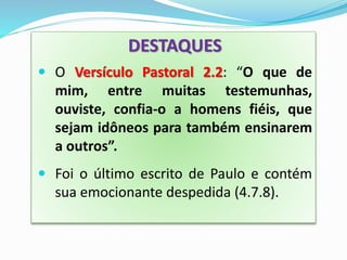 DESTAQUES
 O Versículo Pastoral 2.2: “O que de
mim, entre muitas testemunhas,
ouviste, confia-o a homens fiéis, que
sejam idôneos para também ensinarem
a outros”.
 Foi o último escrito de Paulo e contém
sua emocionante despedida (4.7.8).
 