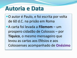 Autoria e Data
O autor é Paulo, e foi escrita por volta
de 60 d.C. na prisão em Roma
A carta foi levada a Filemom – um
prospero cidadão de Colossos – por
Tíquico, o mesmo mensageiro que
levou as cartas aos Efésios e aos
Colossenses acompanhado de Onésimo
 