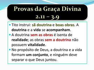 Provas da Graça Divina
2.11 – 3.9
 Tito instrui: sã doutrina e boas obras. A
doutrina e a vida se acompanham.
 A doutrina sem as obras é isenta de
realidade; as obras sem a doutrina não
possuem vitalidade.
 No propósito de Deus, a doutrina e a vida
formam um conjunto, e ninguém deve
separar o que Deus juntou.
 