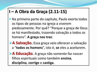 I – A Obra da Graça (2.11-15)
 Na primeira parte do capítulo, Paulo exorta todos
os tipos de pessoas na igreja a viverem
piedosamente. Por quê? “Porque a graça de Deus
se há manifestado, trazendo salvação a todos os
homens”. A graça nos traz:
A Salvação. Essa graça veio oferecer a salvação
a “todos os homens”, isto é, se eles a aceitarem.
A Educação. A graça não somente faz nascer
filhos espirituais como também ensina,
disciplina, corrige e castiga.
 