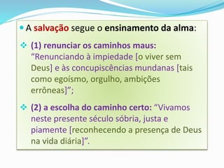  A salvação segue o ensinamento da alma:
 (1) renunciar os caminhos maus:
“Renunciando à impiedade [o viver sem
Deus] e às concupiscências mundanas [tais
como egoísmo, orgulho, ambições
errôneas]”;
 (2) a escolha do caminho certo: “Vivamos
neste presente século sóbria, justa e
piamente [reconhecendo a presença de Deus
na vida diária]”.
 