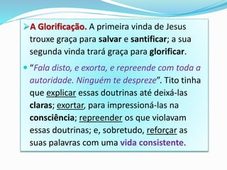 A Glorificação. A primeira vinda de Jesus
trouxe graça para salvar e santificar; a sua
segunda vinda trará graça para glorificar.
 “Fala disto, e exorta, e repreende com toda a
autoridade. Ninguém te despreze”. Tito tinha
que explicar essas doutrinas até deixá-las
claras; exortar, para impressioná-las na
consciência; repreender os que violavam
essas doutrinas; e, sobretudo, reforçar as
suas palavras com uma vida consistente.
 