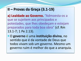 II – Provas da Graça (3.1-19)
a) Lealdade ao Governo. “Admoesta-os a
que se sujeitem aos principados e
potestades, que lhes obedeçam e estejam
preparados para toda boa obra” (cf. Rm
13.1-7; 1 Pe 2.13).
 O governo é uma instituição divina, no
sentido que é da vontade de Deus que
todos vivam sob um governo. Mesmo um
governo ruim é melhor do que a anarquia.
 