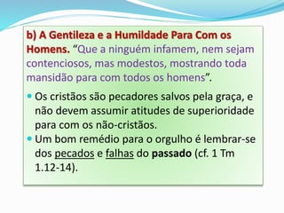 b) A Gentileza e a Humildade Para Com os
Homens. “Que a ninguém infamem, nem sejam
contenciosos, mas modestos, mostrando toda
mansidão para com todos os homens”.
 Os cristãos são pecadores salvos pela graça, e
não devem assumir atitudes de superioridade
para com os não-cristãos.
 Um bom remédio para o orgulho é lembrar-se
dos pecados e falhas do passado (cf. 1 Tm
1.12-14).
 