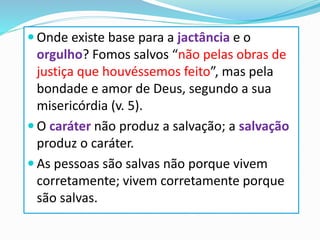  Onde existe base para a jactância e o
orgulho? Fomos salvos “não pelas obras de
justiça que houvéssemos feito”, mas pela
bondade e amor de Deus, segundo a sua
misericórdia (v. 5).
 O caráter não produz a salvação; a salvação
produz o caráter.
 As pessoas são salvas não porque vivem
corretamente; vivem corretamente porque
são salvas.
 