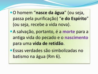 O homem “nasce da água” (ou seja,
passa pela purificação) “e do Espírito”
(ou seja, recebe a vida nova).
A salvação, portanto, é a morte para a
antiga vida do pecado e o nascimento
para uma vida de retidão.
Essas verdades são simbolizadas no
batismo na água (Rm 6).
 