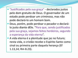  “Justificados pela sua graça” - declarados justos
pelo dom gratuito de Deus. O governador de um
estado pode perdoar um criminoso, mas não
pode declará-lo um homem bom.
 Deus, porém, pode perdoar o pecador e declará-
lo justo diante dEle. “Para que, sendo justificados
pela sua graça, sejamos feitos herdeiros, segundo
a esperança da vida eterna”.
 A vida eterna é a plenitude que jaz no futuro;
nesta vida, o cristão recebe o Espírito Santo como
sinal ou primeira parte daquela herança (Ef
1.13,14; Rm 8.23).
 