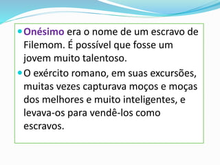 Onésimo era o nome de um escravo de
Filemom. É possível que fosse um
jovem muito talentoso.
O exército romano, em suas excursões,
muitas vezes capturava moços e moças
dos melhores e muito inteligentes, e
levava-os para vendê-los como
escravos.
 
