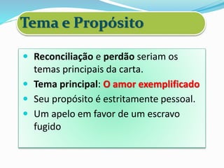 Tema e Propósito
 Reconciliação e perdão seriam os
temas principais da carta.
 Tema principal: O amor exemplificado
 Seu propósito é estritamente pessoal.
 Um apelo em favor de um escravo
fugido
 