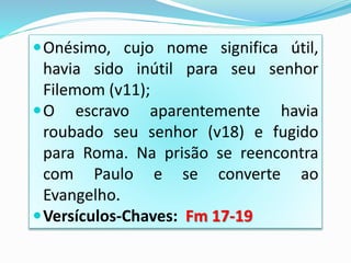 Onésimo, cujo nome significa útil,
havia sido inútil para seu senhor
Filemom (v11);
O escravo aparentemente havia
roubado seu senhor (v18) e fugido
para Roma. Na prisão se reencontra
com Paulo e se converte ao
Evangelho.
Versículos-Chaves: Fm 17-19
 