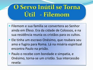 O Servo Inútil se Torna
Útil - Filemom
 Filemom e sua família se convertera ao Senhor
ainda em Éfeso. Era da cidade de Colossos, e na
sua residência reunia os cristãos para os cultos.
 Ele tinha um escravo Onésimo, que roubara seu
amo e fugira para Roma. Lá na miséria espiritual
encontra Paulo na prisão.
 Paulo o recebe com bondade e simpatia, e
Onésimo, torna-se um cristão. Sua intercessão
revela:
 