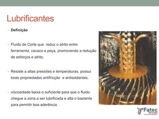 Lubrificantes
• Definição
• Fluido de Corte que reduz o atrito entre
ferramenta, cavaco e peça, promovendo a redução
de esforços e atrito.
• Resiste a altas pressões e temperaturas, possui
boas propriedades antifricção e antisoldantes.
• viscosidade baixa o suficiente para que o fluido
chegue a zona a ser lubrificada e alta o bastante
para permitir boa aderência.
 