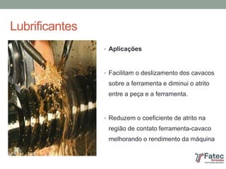 Lubrificantes
• Aplicações
• Facilitam o deslizamento dos cavacos
sobre a ferramenta e diminui o atrito
entre a peça e a ferramenta.
• Reduzem o coeficiente de atrito na
região de contato ferramenta-cavaco
melhorando o rendimento da máquina
 