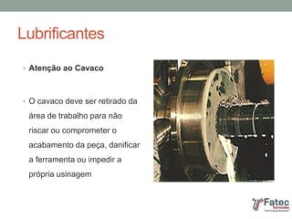Lubrificantes
• Atenção ao Cavaco
• O cavaco deve ser retirado da
área de trabalho para não
riscar ou comprometer o
acabamento da peça, danificar
a ferramenta ou impedir a
própria usinagem
 