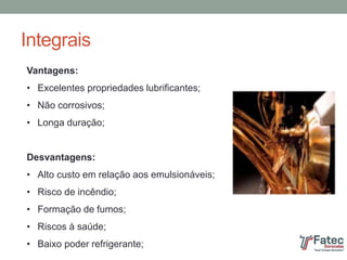 Integrais
Vantagens:
• Excelentes propriedades lubrificantes;
• Não corrosivos;
• Longa duração;
Desvantagens:
• Alto custo em relação aos emulsionáveis;
• Risco de incêndio;
• Formação de fumos;
• Riscos à saúde;
• Baixo poder refrigerante;
 