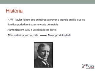 História
• F. W . Taylor foi um dos primeiros a provar o grande auxílio que os
líquidos poderiam trazer no corte de metais
• Aumentou em 33% a velocidade de corte;
• Altas velocidades de corte Maior produtividade
 
